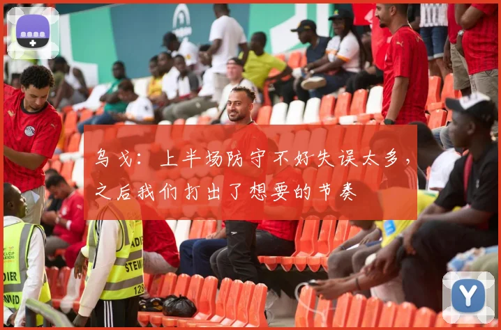 乌戈：上半场防守不好失误太多，之后我们打出了想要的节奏